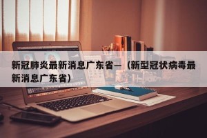 新冠肺炎最新消息广东省—（新型冠状病毒最新消息广东省）