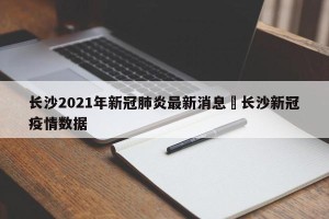长沙2021年新冠肺炎最新消息›长沙新冠疫情数据