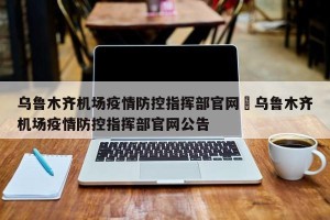 乌鲁木齐机场疫情防控指挥部官网›乌鲁木齐机场疫情防控指挥部官网公告