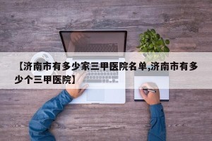 【济南市有多少家三甲医院名单,济南市有多少个三甲医院】