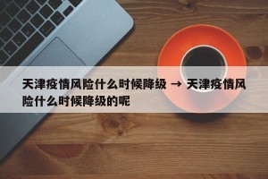 天津疫情风险什么时候降级 → 天津疫情风险什么时候降级的呢