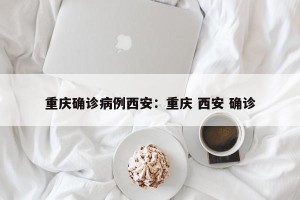 重庆确诊病例西安：重庆 西安 确诊