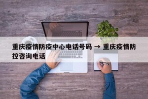 重庆疫情防疫中心电话号码 → 重庆疫情防控咨询电话