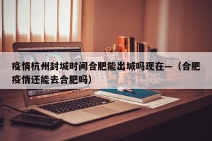 疫情杭州封城时间合肥能出城吗现在—（合肥疫情还能去合肥吗）