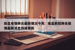 南昌疫情肺炎最新情况今天：南昌新冠肺炎疫情最新消息持续更新