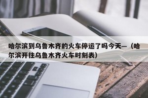 哈尔滨到乌鲁木齐的火车停运了吗今天—（哈尔滨开往乌鲁木齐火车时刻表）