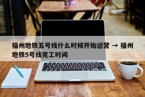 福州地铁五号线什么时候开始运营 → 福州地铁5号线完工时间