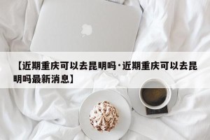 【近期重庆可以去昆明吗·近期重庆可以去昆明吗最新消息】