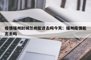 疫情福州封城兰州能进去吗今天：福州疫情能出去吗