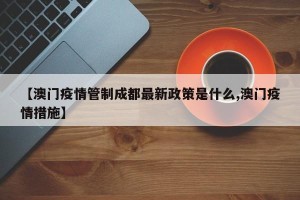 【澳门疫情管制成都最新政策是什么,澳门疫情措施】