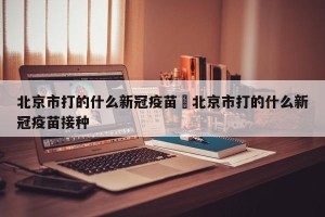 北京市打的什么新冠疫苗›北京市打的什么新冠疫苗接种