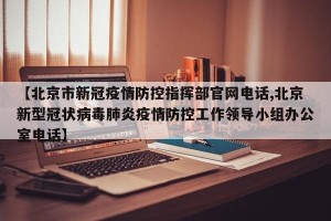 【北京市新冠疫情防控指挥部官网电话,北京新型冠状病毒肺炎疫情防控工作领导小组办公室电话】