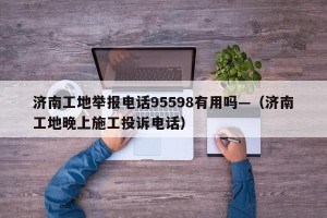 济南工地举报电话95598有用吗—（济南工地晚上施工投诉电话）