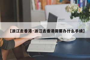 【浙江去香港·浙江去香港需要办什么手续】