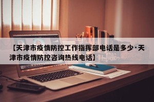 【天津市疫情防控工作指挥部电话是多少·天津市疫情防控咨询热线电话】