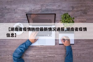 【湖南省疫情防控最新情况通报,湖南省疫情信息】