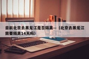 目前北京去黑龙江是否隔离—（北京去黑龙江需要隔离14天吗）