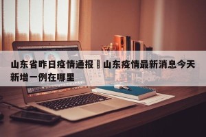 山东省昨日疫情通报›山东疫情最新消息今天新增一例在哪里