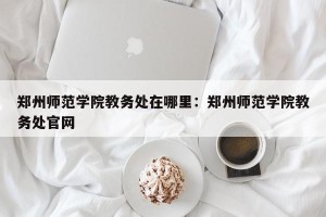 郑州师范学院教务处在哪里：郑州师范学院教务处官网