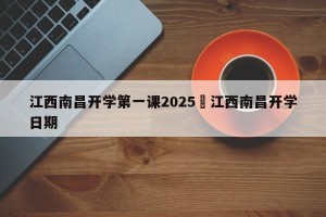 江西南昌开学第一课2025›江西南昌开学日期