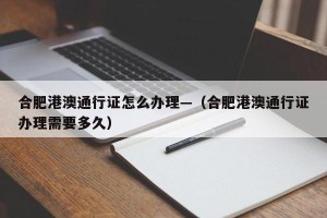 合肥港澳通行证怎么办理—（合肥港澳通行证办理需要多久）