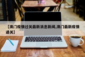 【澳门疫情过关最新消息新闻,澳门最新疫情通关】