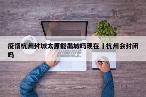 疫情杭州封城太原能出城吗现在›杭州会封闭吗
