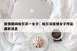 疫情期间哈尔滨一女子：哈尔滨疫情女子传染最新消息