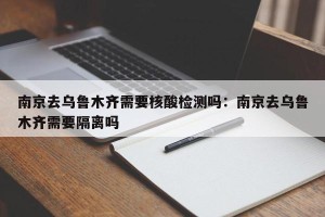 南京去乌鲁木齐需要核酸检测吗：南京去乌鲁木齐需要隔离吗