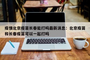 疫情北京疫苗长春能打吗最新消息：北京疫苗和长春疫苗可以一起打吗