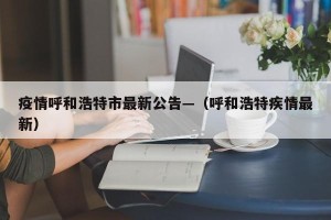 疫情呼和浩特市最新公告—（呼和浩特疾情最新）