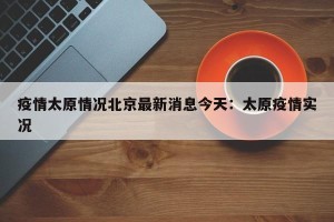 疫情太原情况北京最新消息今天：太原疫情实况