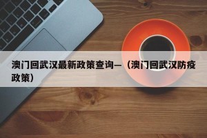 澳门回武汉最新政策查询—（澳门回武汉防疫政策）
