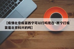 【疫情北京疫苗西宁可以打吗现在·西宁打疫苗是北京科兴的吗】