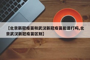 【北京新冠疫苗和武汉新冠疫苗能混打吗,北京武汉新冠疫苗区别】