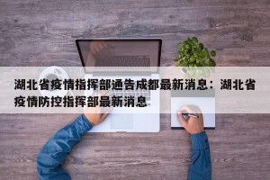 湖北省疫情指挥部通告成都最新消息：湖北省疫情防控指挥部最新消息