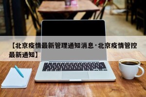 【北京疫情最新管理通知消息·北京疫情管控最新通知】