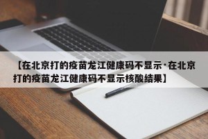 【在北京打的疫苗龙江健康码不显示·在北京打的疫苗龙江健康码不显示核酸结果】