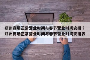 郑州商场正常营业时间与春节营业时间安排›郑州商场正常营业时间与春节营业时间安排表