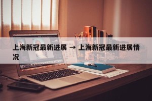 上海新冠最新进展 → 上海新冠最新进展情况