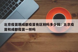 北京疫苗跟成都疫苗有区别吗多少钱：北京疫苗和成都疫苗一样吗