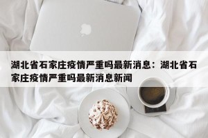 湖北省石家庄疫情严重吗最新消息：湖北省石家庄疫情严重吗最新消息新闻