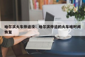 哈尔滨火车停运没：哈尔滨停运的火车啥时间恢复