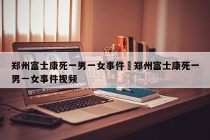 郑州富士康死一男一女事件›郑州富士康死一男一女事件视频