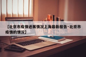 【北京市疫情进展情况上海最新报告·北京市疫情的情况】