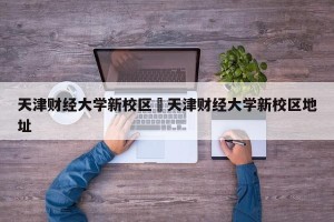 天津财经大学新校区›天津财经大学新校区地址