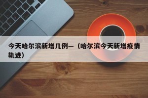 今天哈尔滨新增几例—（哈尔滨今天新增疫情轨迹）