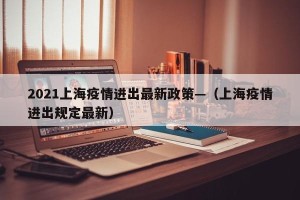 2021上海疫情进出最新政策—（上海疫情进出规定最新）