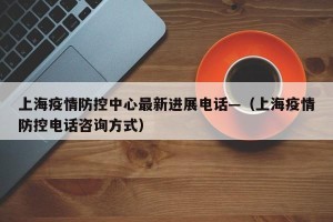 上海疫情防控中心最新进展电话—（上海疫情防控电话咨询方式）