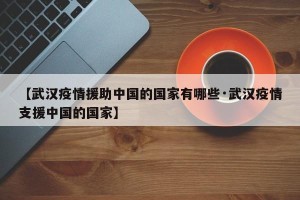 【武汉疫情援助中国的国家有哪些·武汉疫情支援中国的国家】